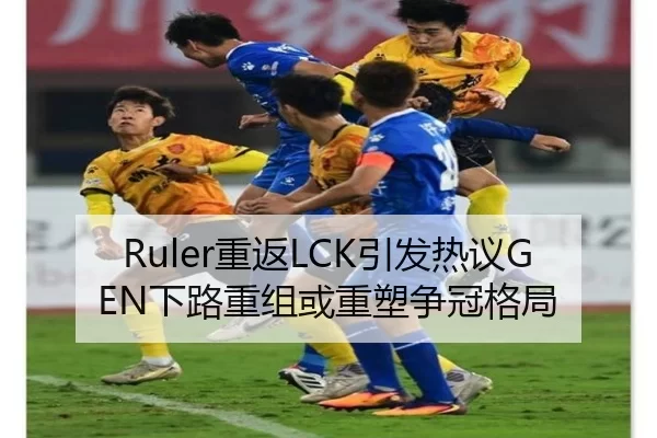 Ruler重返LCK引发热议GEN下路重组或重塑争冠格局