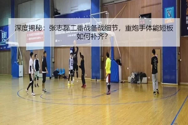 深度揭秘：张志磊二番战备战细节，重炮手体能短板如何补齐？